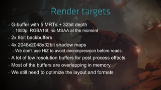 ‣ G-buffer with 5 MRTs + 32bit depth
‣ 1080p, RGBA16f, no MSAA at the moment
‣ 2x 8bit backbuffers
‣ 4x 2048x2048x32bit shadow maps
‣ We don‟t use HiZ to avoid decompression before reads.
‣ A lot of low resolution buffers for post process effects
‣ Most of the buffers are overlapping in memory
‣ We still need to optimize the layout and formats
 