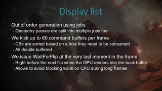 ‣ Out of order generation using jobs
‣ Geometry passes are split into multiple jobs too
‣ We kick up to 60 command buffers per frame
‣ CBs are sorted based on a how they need to be consumed
‣ All double buffered
‣ We issue WaitForFlip at the very last moment in the frame
‣ Right before the next flip when the GPU renders into the back buffer
‣ Allows to avoid blocking waits on CPU during long frames
 