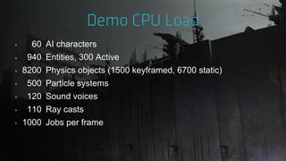 ‣ 60 AI characters
‣ 940 Entities, 300 Active
‣ 8200 Physics objects (1500 keyframed, 6700 static)
‣ 500 Particle systems
‣ 120 Sound voices
‣ 110 Ray casts
‣ 1000 Jobs per frame
 