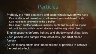 ‣ Probably the most extensive and customizable system we have
‣ Can render in full resolution or half resolution or in deferred mode
‣ Can read from- and write to the g-buffer
‣ Can spawn another particles, meshes, lights and sounds on impact
‣ All particles use artist created shaders just like any other object
‣ Engine supports deferred lighting and shadowing of all particles
‣ Each particle can sample from forcefields (our artist placed
forces)
‣ All this means artists don‟t need millions of particles to achieve
the desired effect.
 