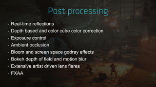 ‣ Real-time reflections
‣ Depth based and color cube color correction
‣ Exposure control
‣ Ambient occlusion
‣ Bloom and screen space godray effects
‣ Bokeh depth of field and motion blur
‣ Extensive artist driven lens flares
‣ FXAA
 