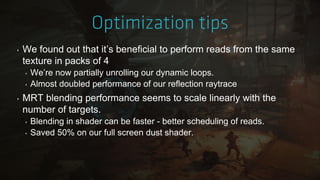‣ We found out that it‟s beneficial to perform reads from the same
texture in packs of 4
‣ We‟re now partially unrolling our dynamic loops.
‣ Almost doubled performance of our reflection raytrace
‣ MRT blending performance seems to scale linearly with the
number of targets.
‣ Blending in shader can be faster - better scheduling of reads.
‣ Saved 50% on our full screen dust shader.
 