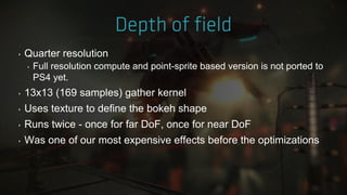 ‣ Quarter resolution
‣ Full resolution compute and point-sprite based version is not ported to
PS4 yet.
‣ 13x13 (169 samples) gather kernel
‣ Uses texture to define the bokeh shape
‣ Runs twice - once for far DoF, once for near DoF
‣ Was one of our most expensive effects before the optimizations
 