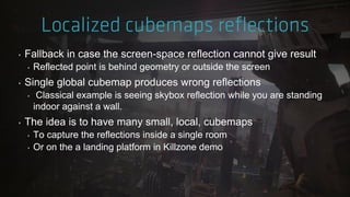‣ Fallback in case the screen-space reflection cannot give result
‣ Reflected point is behind geometry or outside the screen
‣ Single global cubemap produces wrong reflections
‣ Classical example is seeing skybox reflection while you are standing
indoor against a wall.
‣ The idea is to have many small, local, cubemaps
‣ To capture the reflections inside a single room
‣ Or on the a landing platform in Killzone demo
 