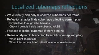 ‣ We currently pick only 8 localized cubemaps per frame
‣ Reflection shader finds cubemaps affecting current pixel
‣ Simple loop through all cubemaps
‣ Check if point is inside the cubemap AABB
‣ Fallback to global cubemap if there‟s no hit
‣ Relies on dynamic branching to avoid cubemap sampling
‣ When point check fails
‣ When total accumulated reflection amount reaches one
 