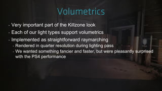 ‣ Very important part of the Killzone look
‣ Each of our light types support volumetrics
‣ Implemented as straightforward raymarching
‣ Rendered in quarter resolution during lighting pass
‣ We wanted something fancier and faster, but were pleasantly surprised
with the PS4 performance
 
