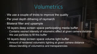 ‣ We use a couple of tricks to improve the quality
‣ Per pixel depth dithering of raymarch
‣ Bilateral filter and upsample
‣ 16 layers deep screen space participating media buffer
‣ Contains vesired intensity of volumetric effect at given camera distance
‣ We use particles to fill this buffer
‣ 16 layers deep screen space volume light buffer
‣ Amount of rendered volumetric lighting at given camera distance
‣ Allows blending of volumetrics and transparencies
 