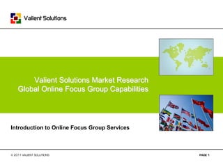 Valient Solutions Market Research
    Global Online Focus Group Capabilities




Introduction to Online Focus Group Services



© 2011 VALIENT SOLUTIONS                      PAGE 1
 