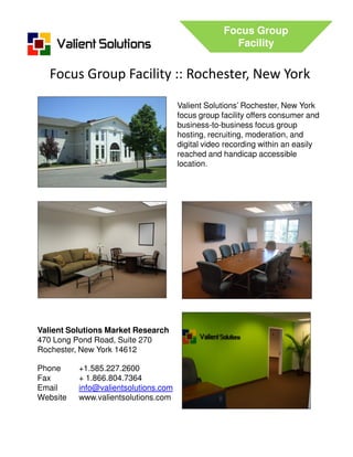 Focus Group
                                                     Facility


   Focus Group Facility :: Rochester, New York
                                      Valient Solutions’ Rochester, New York
                                      focus group facility offers consumer and
                                      business-to-business focus group
                                      hosting, recruiting, moderation, and
                                      digital video recording within an easily
                                      reached and handicap accessible
                                      location.




Valient Solutions Market Research
470 Long Pond Road, Suite 270
Rochester, New York 14612

Phone     +1.585.227.2600
Fax       + 1.866.804.7364
Email     info@valientsolutions.com
Website   www.valientsolutions.com
 
