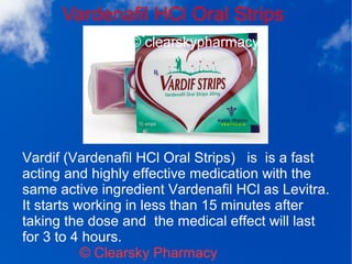 Vardenafil HCl Oral Strips
© Clearsky Pharmacy
Vardif (Vardenafil HCl Oral Strips) is is a fast
acting and highly effective medication with the
same active ingredient Vardenafil HCl as Levitra.
It starts working in less than 15 minutes after
taking the dose and the medical effect will last
for 3 to 4 hours.
 