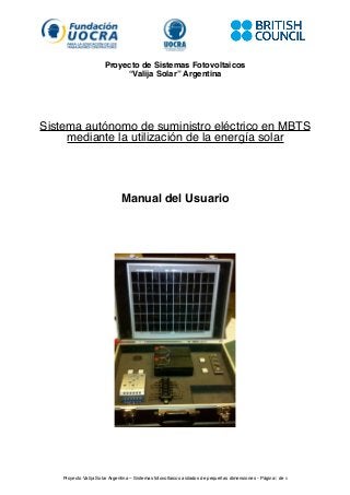 Proyecto de Sistemas Fotovoltaicos
“Valija Solar” Argentina
Sistema autónomo de suministro eléctrico en MBTS
mediante la utilización de la energía solar
Manual del Usuario
Proyecto Valija Solar Argentina – Sistemas fotovoltaicos aislados de pequeñas dimensiones - Página1 de 6
 