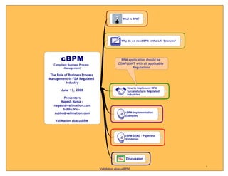 What is BPM?




                                              Why do we need BPM in the Life Sciences?




                                              BPM application should be
   Compliant Business Process               COMPLIANT with all applicable
          Management                                Regulations

 The Role of Business Process
Management in FDA Regulated
           Industry
                                                  How to Implement BPM
        June 13, 2008                             Successfully in Regulated
                                                  Industries
         Presenters
       Nagesh Nama -
   nagesh@valimation.com
        Subbu Vis -
   subbu@valimation.com                          cBPM Implementation
                                                 Examples
    ValiMation abacusBPM



                                                 cBPM DEMO - Paperless
                                                 Validation




                                                 Discussion

                                                                                         1
                                ValiMation abacusBPM
 