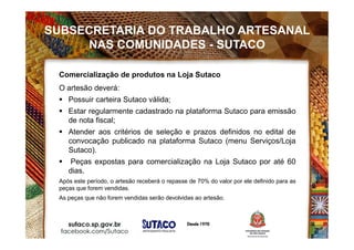Comercialização de produtos na Loja Sutaco
O artesão deverá:
 Possuir carteira Sutaco válida;
 Estar regularmente cadastrado na plataforma Sutaco para emissão
de nota fiscal;
 Atender aos critérios de seleção e prazos definidos no edital de
convocação publicado na plataforma Sutaco (menu Serviços/Loja
Sutaco).
 Peças expostas para comercialização na Loja Sutaco por até 60
dias.
Após este período, o artesão receberá o repasse de 70% do valor por ele definido para as
peças que forem vendidas.
As peças que não forem vendidas serão devolvidas ao artesão.
SUBSECRETARIA DO TRABALHO ARTESANAL
NAS COMUNIDADES - SUTACO
 