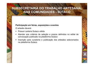 SUBSECRETARIA DO TRABALHO ARTESANAL
NAS COMUNIDADES - SUTACO
Participação em feiras, exposições e eventos
O artesão deverá:
 Possuir carteira Sutaco válida
 Atender aos critérios de seleção e prazos definidos no edital de
convocação publicado na plataforma Sutaco
 Inscrição para curadoria e publicação dos artesãos selecionados
na plataforma Sutaco
 