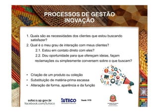 PROCESSOS DE GESTÃO
INOVAÇÃO
1. Quais são as necessidades dos clientes que estou buscando
satisfazer?
2. Qual é o meu grau de interação com meus clientes?
2.1. Estou em contato direto com eles?
2.2. Dou oportunidade para que ofereçam ideias, façam
reclamações ou simplesmente conversem sobre o que buscam?
• Criação de um produto ou coleção
• Substituição de matéria-prima escassa
• Alteração de forma, aparência e da função
 
