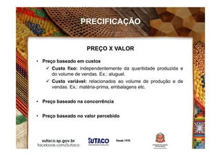 PRECIFICAÇÃO
• Preço baseado em custos
 Custo fixo: independentemente da quantidade produzida e
do volume de vendas. Ex.: aluguel.
 Custo variável: relacionados ao volume de produção e de
vendas. Ex.: matéria-prima, embalagens etc.
• Preço baseado na concorrência
• Preço baseado no valor percebido
PREÇO X VALOR
 