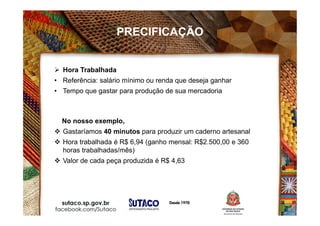 Hora Trabalhada
• Referência: salário mínimo ou renda que deseja ganhar
• Tempo que gastar para produção de sua mercadoria
No nosso exemplo,
 Gastaríamos 40 minutos para produzir um caderno artesanal
 Hora trabalhada é R$ 6,94 (ganho mensal: R$2.500,00 e 360
horas trabalhadas/mês)
 Valor de cada peça produzida é R$ 4,63
PRECIFICAÇÃO
 