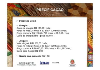 • Energia:
Conta da energia: R$ 120,00 / mês;
Horas no mês: 24 horas x 30 dias = 720 horas / mês;
Preço por hora: R$ 120,00 / 720 horas = R$ 0,17 / hora
Custo da energia para 1 peça: R$ 0,11
• Aluguel:
Valor aluguel: R$1.000,00 / mês;
Horas no mês: 24 horas x 30 dias = 720 horas / mês;
Preço por hora: R$1.000,00 / 720 horas = R$ 1,39 / hora;
Custo para 1 peça: R$ 0,92
• Sacola para presente: R$ 1,50
 Despesas Gerais
PRECIFICAÇÃO
 