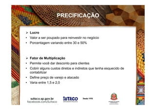  Lucro
• Valor a ser poupado para reinvestir no negócio
• Porcentagem variando entre 30 e 50%
 Fator de Multiplicação
• Permite você dar desconto para clientes
• Cobrir alguns custos diretos e indiretos que tenha esquecido de
contabilizar
• Define preço de varejo e atacado
• Varia entre 1,5 e 2,0
PRECIFICAÇÃO
 