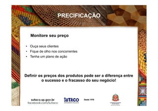 Monitore seu preço
• Ouça seus clientes
• Fique de olho nos concorrentes
• Tenha um plano de ação
Definir os preços dos produtos pode ser a diferença entre
o sucesso e o fracasso do seu negócio!
PRECIFICAÇÃO
 