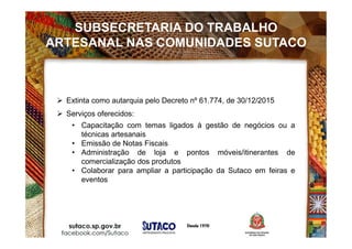  Extinta como autarquia pelo Decreto nº 61.774, de 30/12/2015
 Serviços oferecidos:
• Capacitação com temas ligados à gestão de negócios ou a
técnicas artesanais
• Emissão de Notas Fiscais
• Administração de loja e pontos móveis/itinerantes de
comercialização dos produtos
• Colaborar para ampliar a participação da Sutaco em feiras e
eventos
SUBSECRETARIA DO TRABALHO
ARTESANAL NAS COMUNIDADES SUTACO
 