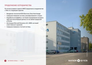 ПРОДОЛЖЕНИЕ СОТРУДНИЧЕСТВА
По итогам основного проекта GMCS продолжила сотрудничество
с Valio по следующим задачам:
•	 Внедрение технологий EDI (Electronic Data Interchange).
•	 Совершенствование системы ценообразования и скидок.
•	 Разработка интерфейса с системой планирования концерна
Valio для консолидации данных по поставкам продукции
в России.
•	 Интеграция Microsoft Dynamics AX с WMS-системой
ответственного хранения.
•	 Совершенствование отчетной системы.
ИСТОРИЯ УСПЕХА // VALIO8
©MAYKOR-gmcs//ноябрь,2009
 