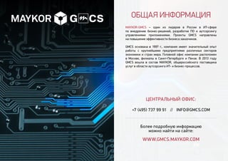 Общая информация
MAYKOR-GMCS – один из лидеров в России в ИТ-сфере
по внедрению бизнес-решений, разработке ПО и аутсорсингу
управлениями приложениями. Проекты GMCS направлены
на повышение эффективности бизнеса заказчиков.
GMCS основана в 1997 г., компания имеет значительный опыт
работы с крупнейшими предприятиями различных секторов
экономики и стран мира. Головной офис компании расположен
в Москве, филиалы в Санкт-Петербурге и Пензе. В 2013 году
GMCS вошла в состав MAYKOR, общероссийского поставщика
услуг в области аутсорсинга ИТ- и бизнес-процессов.
ЦЕНТРАЛЬНЫЙ ОФИС:
+7 (495) 737 99 91 // INFO@GMCS.COM
Более подробную информацию
можно найти на сайте:
www.GMCS.maykor.com
 
