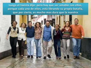 Luego el taxista dijo: pero hay que ser amable con ellos,
porque cada uno de ellos, está librando su propia batalla,
que por cierto, es mucho mas dura que la nuestra.

 