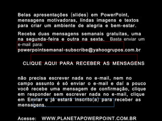 Belas apresentações ( slides ) em PowerPoint ,
mensagens motivadoras , lindas imagens e textos
para criar um ambiente de alegria e bem - estar .
Receba duas mensagens semanais gratuitas , uma
na segunda - feira e outra na sexta . Basta enviar um
e-mail para:
powerpointsemanal - subscribe@yahoogrupos . com . br


  CLIQUE AQUI PARA RECEBER AS MENSAGENS


não precisa escrever nada no e - mail , nem no
campo assunto é só enviar o e - mail e daí a pouco
você recebe uma mensagem de confirmação , clique
em responder sem escrever nada no e - mail , clique
em Enviar e já estará inscrito ( a ) para receber as
mensagens .


Acesse :   WWW . PLANETAPOWERPOINT . COM . BR
 