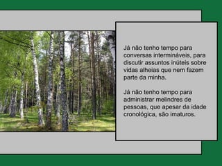 Já não tenho tempo para
conversas intermináveis, para
discutir assuntos inúteis sobre
vidas alheias que nem fazem
parte da minha.

Já não tenho tempo para
administrar melindres de
pessoas, que apesar da idade
cronológica, são imaturos.
 
