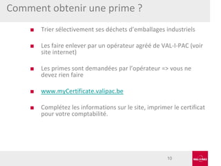 Comment obtenir une prime ?
■

Trier sélectivement ses déchets d’emballages industriels

■

Les faire enlever par un opérateur agréé de VAL-I-PAC (voir
site internet)

■

Les primes sont demandées par l’opérateur => vous ne
devez rien faire

■

www.myCertificate.valipac.be

■

Complétez les informations sur le site, imprimer le certificat
pour votre comptabilité.

10

 
