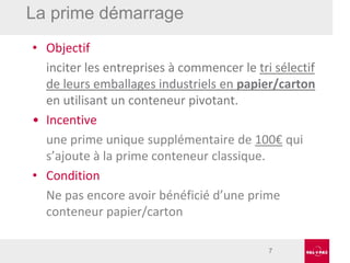 La prime démarrage
• Objectif
inciter les entreprises à commencer le tri sélectif
de leurs emballages industriels en papier/carton
en utilisant un conteneur pivotant.
• Incentive
une prime unique supplémentaire de 100€ qui
s’ajoute à la prime conteneur classique.
• Condition
Ne pas encore avoir bénéficié d’une prime
conteneur papier/carton
7

 