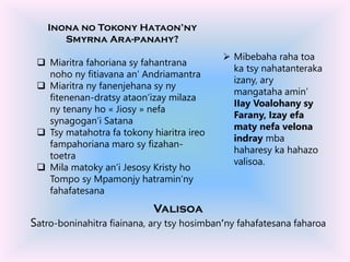 Inona no Tokony Hataon’ny
Smyrna Ara-panahy?
 Miaritra fahoriana sy fahantrana
noho ny fitiavana an’ Andriamantra
 Miaritra ny fanenjehana sy ny
fitenenan-dratsy ataon’izay milaza
ny tenany ho « Jiosy » nefa
synagogan’i Satana
 Tsy matahotra fa tokony hiaritra ireo
fampahoriana maro sy fizahan-
toetra
 Mila matoky an’i Jesosy Kristy ho
Tompo sy Mpamonjy hatramin’ny
fahafatesana
 Mibebaha raha toa
ka tsy nahatanteraka
izany, ary
mangataha amin’
IIay Voalohany sy
Farany, Izay efa
maty nefa velona
indray mba
haharesy ka hahazo
valisoa.
Valisoa
Satro-boninahitra fiainana, ary tsy hosimban’ny fahafatesana faharoa
 