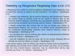Toetoetry ny Fiangonana Pergamosy (Apo 2:12-17)
« [Pergamosy] Ary soraty ho amin'ny anjelin'ny fiangonana* any Pergamosy: Izao
no lazain'ilay manana ny sabatra roa lela maranitra: [* Gr. eklesia] » (Apokalypsy
2:12)
• « Fantatro izay onenanao, dia ao amin'ny itœran'ny seza fiandrianan'i Satana;
ary mitàna mafy ny anarako ianao ka tsy nandà ny finoana Ahy, na dia
tamin'ny andron'i Antipasy martiorako aza, izay lehilahy nahatoky Ahy, dia ilay
novonoina teo aminareo, teo amin'izay onenan'i Satana. » (Apokalypsy 2:13)
• « Kanefa manan-teny kely aminao Aho, fa misy eo aminao izay mitàna ny
fampianaran'i Balama, ilay nanome fo an'i Balaka hanisy fahatafintohinana
teo anoloan'ny Zanak'isiraely, hihinana hena naterina tamin'ny sampy sy
hijangajanga. » (Apokalypsy 2:14)
• « Ary toy izany koa, misy eo aminao izay mitàna ny fampianaran'ny Nikolaita
tahaka ny an'ireny. » (Apokalypsy 2:15)
• « Koa dia mibebaha; fa raha tsy izany, dia ho avy aminao faingana Aho ka
hamely ireo amin'ny sabatry ny vavako. » (Apokalypsy 2:16)
« Izay manan-tsofina, aoka izy hihaino izay lazain'ny Fanahy amin'ny fiangonana*.
Izay maharesy dia homeko mana miafina sady homeko vato fotsy, ary eo amin'ny
vato dia misy anaram-baovao voasoratra, izay tsy fantatr'olona afa-tsy izay
mandray azy ihany. [* Gr. eklesia] » (Apokalypsy 2:17)
 
