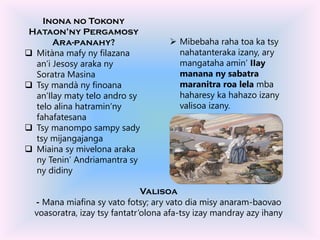 Inona no Tokony
Hataon’ny Pergamosy
Ara-panahy?
 Mitàna mafy ny filazana
an’i Jesosy araka ny
Soratra Masina
 Tsy mandà ny finoana
an’Ilay maty telo andro sy
telo alina hatramin’ny
fahafatesana
 Tsy manompo sampy sady
tsy mijangajanga
 Miaina sy mivelona araka
ny Tenin’ Andriamantra sy
ny didiny
 Mibebaha raha toa ka tsy
nahatanteraka izany, ary
mangataha amin’ IIay
manana ny sabatra
maranitra roa lela mba
haharesy ka hahazo izany
valisoa izany.
Valisoa
- Mana miafina sy vato fotsy; ary vato dia misy anaram-baovao
voasoratra, izay tsy fantatr’olona afa-tsy izay mandray azy ihany
 