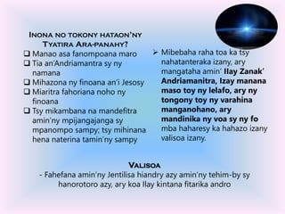 VALISOA
- Fahefana amin’ny Jentilisa hiandry azy amin’ny tehim-by sy
hanorotoro azy, ary koa Ilay kintana fitarika andro
 Mibebaha raha toa ka tsy
nahatanteraka izany, ary
mangataha amin’ IIay Zanak’
Andriamanitra, Izay manana
maso toy ny lelafo, ary ny
tongony toy ny varahina
manganohano, ary
mandinika ny voa sy ny fo
mba haharesy ka hahazo izany
valisoa izany.
INONA NO TOKONY HATAON’NY
TYATIRA ARA-PANAHY?
 Manao asa fanompoana maro
 Tia an’Andriamantra sy ny
namana
 Mihazona ny finoana an’i Jesosy
 Miaritra fahoriana noho ny
finoana
 Tsy mikambana na mandefitra
amin’ny mpijangajanga sy
mpanompo sampy; tsy mihinana
hena naterina tamin’ny sampy
 