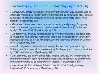 Toetoetry ny Fiangonana Sardisy (Apo 3:1-6)
• « [Sardisy] Ary soraty ho amin'ny anjelin'ny fiangonana* any Sardisy: Izao no
lazain'ilay manana ny Fanahy fiton'Andriamanitra sy ny kintana fito: Fantatro
ny asanao, fa manana anarana ho velona ianao, kanjo maty ihany. [* Gr.
eklesia] » (Apokalypsy 3:1)
• « Miambena*, ka aoreno tsara ny zavatra sisa izay saiky maty; fa tsy nisy
hitako** tanteraka ny asanao eo anatrehan'Andriamanitro. [* Gr. Miareta
tory] [** Na: (tsy hitako)] » (Apokalypsy 3:2)
• « Dia tsarovy ny amin'ny nandraisanao sy ny nandrenesanao, ary tano mafy,
ka mibebaha. Koa raha tsy hiambina* ianao, dia ho tonga toy ny fihavin'ny
mpangalatra Aho, ka tsy ho fantatrao izay ora hihaviako aminao. [* Gr. hiari-
tory] » (Apokalypsy 3:3)
• « Kanefa misy olona* vitsy aty aminao aty Sardisy izay tsy nandoto ny
fitafiany; ary hiara-mandeha amiko mitafy lamba fotsy ireo, satria miendrika
Izy. [* Gr. anaranana] » (Apokalypsy 3:4)
• « Izay maharesy dia hitafy lamba fotsy tahaka ireo koa, ary tsy hamono ny
anarany eo amin'ny bokin'ny fiainana tokoa Aho, fa hanaiky ny anarany eo
anatrehan'ny Raiko sy eo anatrehan'ny anjeliny. » (Apokalypsy 3:5)
• « Izay manan-tsofina, aoka izy hihaino izay lazain'ny Fanahy amin'ny
fiangonana*. [* Gr. eklesia] » (Apokalypsy 3:6)
 