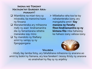 Inona no Tokony
Hataon’ny Sardisy Ara-
panahy?
 Miambina na miari-tory sy
mivavaka, ka manorina tsara
ny finoana
 Manatanteraka ary mihazona
mafy ny asan’ Andriamanitra
dia ny famantarana rehetra
manaraka izay mino
 Tsy mandoto ny fitafiany
amin’ny sampy sy ny
fijangajangana
Valisoa
- Hitafy ilay lamba fotsy, ary fahafahana mihazona ny anarana ao
amin’ny bokin’ny fiainana, ary koa faneken’i Jesosy Kristy ny anarana
eo anatrehan’ny Ray sy ny anjeliny
 Mibebaha raha toa ka tsy
nahatanteraka izany, ary
mangataha amin’ IIay
manana ny Fanahy
fiton’Andriamanitra sy ny
kintana fito mba haharesy
ka hahazo izany valisoa izany.
 