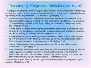 Toetoetry ny Fiangonana Filadelfia (Apo 3:1-6)
« [Filadelfia] Ary soraty ho amin'ny anjelin'ny fiangonana* any Filadelfia: Izao no lazain'izay
masina, Izay marina, Izay manana ny fanalahidin'i Davida, Izay mamoha ka tsy hisy hanidy,
ary manidy ka tsy misy mamoha: [* Gr. eklesia] » (Apokalypsy 3:7)
• « Fantatro ny asanao (indro, efa nasiako varavarana mivoha eo anatrehanao, ka tsy
misy maharindrina azy), fa manana hery kely ihany ianao ka nitandrina* ny teniko ary
tsy mba nandà ny anarako. [* Na: fa na dia kely aza ny herinao, dia efa nitandrina,
etc] » (Apokalypsy 3:8)
• « Indro, alaiko ny sasany amin'ny synagogan'i Satana, izay milaza ny tenany ho Jiosy,
kanjo tsy izy, fa mandainga, indro, hataoko tonga hiankohoka eo anoloan'ny tongotrao
ireo, ka ho fantany fa Izaho efa tia anao. » (Apokalypsy 3:9)
• « Satria efa nitandrina ny teniko ny amin'ny faharetana ianao, Izaho kosa hiaro anao
ho voavonjy amin'ny andro fakam-panahy izay efa hihatra amin'izao tontolo izao ho
fizahan-tœtra izay monina ambonin'ny tany. » (Apokalypsy 3:10)
• « Ho avy faingana Aho; tano mafy izay anananao, mba tsy hisy haka ny satro-
boninahitrao. » (Apokalypsy 3:11)
• « Izay maharesy no hataoko andry eo amin'ny tempolin'Andriamanitro, ary tsy hiala eo
intsony izy; ary hosoratako eo aminy ny anaran'Andriamanitro sy ny anaran'ny
tanànan'Andriamanitro, dia Jerosalema vaovao, izay midina avy any an-danitra avy
amin'Andriamanitro, ary ilay anarako vaovao. » (Apokalypsy 3:12)
« Izay manan-tsofina, aoka izy hihaino izay lazain'ny Fanahy amin'ny fiangonana*. [* Gr.
eklesia] » (Apokalypsy 3:13)
 
