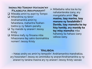 Inona No Tokony Hataon’ny
Filadelfia Ara-panahy?
 Miezaka amin’ny asan’ny Tompo
 Mitandrina ny tenin’
Andriamanitra amin’ny
faharetana, maharitra fizahan-
toetra sy ny fakam-panahy
 Tsy mandà ny anaran’i Jesosy
Kristy
 Mitàna mafy ny finoana mba
hihazonana ilay satro-boninahitra
nomen’i Jesosy Kristy
Valisoa
- Hatao andry eo amin’ny tempolin’ Andriamanitra mandrakiza,
ary hosoratan’i Jesosy eo amintsika ny anaran’Andriamanitra sy ny
anaran’ny tanàna masina ary ny anaran’i Jesosy Kristy vaovao
 Mibebaha raha toa ka tsy
nahatanteraka izany, ary
mangataha amin’ IIay
masina, Izay marina, Izay
manana ny fanalahidin’i
Davida, Izay mamoha ka tsy
hisy hanidy, ary manidy ka
tsy misy mamoha mba
haharesy ka hahazo izany
valisoa izany.
 