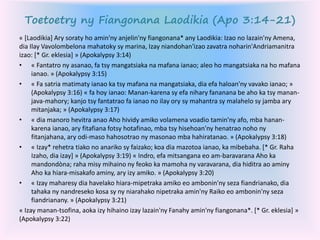 Toetoetry ny Fiangonana Laodikia (Apo 3:14-21)
« [Laodikia] Ary soraty ho amin'ny anjelin'ny fiangonana* any Laodikia: Izao no lazain'ny Amena,
dia Ilay Vavolombelona mahatoky sy marina, Izay niandohan'izao zavatra noharin'Andriamanitra
izao: [* Gr. eklesia] » (Apokalypsy 3:14)
• « Fantatro ny asanao, fa tsy mangatsiaka na mafana ianao; aleo ho mangatsiaka na ho mafana
ianao. » (Apokalypsy 3:15)
• « Fa satria matimaty ianao ka tsy mafana na mangatsiaka, dia efa haloan'ny vavako ianao; »
(Apokalypsy 3:16) « fa hoy ianao: Manan-karena sy efa nihary fananana be aho ka tsy manan-
java-mahory; kanjo tsy fantatrao fa ianao no ilay ory sy mahantra sy malahelo sy jamba ary
mitanjaka; » (Apokalypsy 3:17)
• « dia manoro hevitra anao Aho hividy amiko volamena voadio tamin'ny afo, mba hanan-
karena ianao, ary fitafiana fotsy hotafinao, mba tsy hisehoan'ny henatrao noho ny
fitanjahana, ary odi-maso hahosotrao ny masonao mba hahiratanao. » (Apokalypsy 3:18)
• « Izay* rehetra tiako no anariko sy faizako; koa dia mazotoa ianao, ka mibebaha. [* Gr. Raha
Izaho, dia izay] » (Apokalypsy 3:19) « Indro, efa mitsangana eo am-baravarana Aho ka
mandondòna; raha misy mihaino ny feoko ka mamoha ny varavarana, dia hiditra ao aminy
Aho ka hiara-misakafo aminy, ary izy amiko. » (Apokalypsy 3:20)
• « Izay maharesy dia havelako hiara-mipetraka amiko eo ambonin'ny seza fiandrianako, dia
tahaka ny nandreseko kosa sy ny niarahako nipetraka amin'ny Raiko eo ambonin'ny seza
fiandrianany. » (Apokalypsy 3:21)
« Izay manan-tsofina, aoka izy hihaino izay lazain'ny Fanahy amin'ny fiangonana*. [* Gr. eklesia] »
(Apokalypsy 3:22)
 