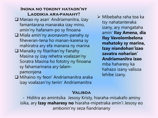  Mibebaha raha toa ka
tsy nahatanteraka
izany, ary mangataha
amin’ IIay Amena, dia
Ilay Vavolombelona
mahatoky sy marina,
Izay niandohan’izao
zavatra noharian’
Andriamanitra izao
mba haharesy ka
hahazo izany valisoa
lehibe izany.
Inona no tokony hataon’ny
Laodikia ara-panahy?
 Manao ny asan’ Andriamanitra, izay
famantarana manaraka izay mino,
amin’ny hafanam-po sy finoana
 Miala amin’ny avonavom-panahy sy
fiheveran-tena ho manan-karena sy
mahiratra ary efa manana ny marina
 Manaiky ny fitarihan’ny Fanahy
Masina sy izay rehetra voalazan’ny
Soratra Masina ho fototry ny finoana
sy fahamarinana ary lalam-
pamonjena
 Mihaino ny feon’ Andriamanitra araka
izay voalazan’ny tenin’ Andriamanitra
Valisoa
- Hiditra ao amintsika Jesosy Kristy, hiaraha-misakafo aminy
isika, ary Izay maharesy no hiaraha-mipetraka amin’i Jesosy eo
ambonin’ny seza fiandrianany
 