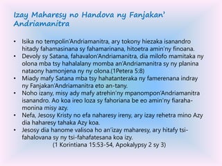 Izay Maharesy no Handova ny Fanjakan’
Andriamanitra
• Isika no tempolin’Andriamanitra, ary tokony hiezaka isanandro
hitady fahamasinana sy fahamarinana, hitoetra amin’ny finoana.
• Devoly sy Satana, fahavalon’Andriamanitra, dia milofo mamitaka ny
olona mba tsy hahalalany momba an’Andriamanitra sy ny planina
nataony hamonjena ny ny olona.(1Petera 5:8)
• Miady mafy Satana mba tsy hahatanteraka ny famerenana indray
ny Fanjakan’Andriamanitra eto an-tany.
• Noho izany, misy ady mafy atrehin’ny mpanompon’Andriamanitra
isanandro. Ao koa ireo loza sy fahoriana be eo amin’ny fiaraha-
monina misy azy.
• Nefa, Jesosy Kristy no efa naharesy ireny, ary izay rehetra mino Azy
dia haharesy tahaka Azy koa.
• Jesosy dia hanome valisoa ho an’izay maharesy, ary hitafy tsi-
fahalovana sy ny tsi-fahafatesana koa izy.
(1 Korintiana 15:53-54, Apokalypsy 2 sy 3)
 