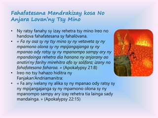 Fahafatesana Mandrakizay kosa No
Anjara Lovan’ny Tsy Mino
• Ny ratsy fanahy sy izay rehetra tsy mino Ireo no
handova fahafatesana sy fahalòvana.
• « Fa ny osa sy ny tsy mino sy ny vetaveta sy ny
mpamono olona sy ny mpijangajanga sy ny
mpanao ody ratsy sy ny mpanompo sampy ary ny
mpandainga rehetra dia hanana ny anjarany ao
anatin'ny farihy mirehitra afo sy solifara; izany no
fahafatesana faharoa. » (Apokalypsy 21:8)
• Ireo no tsy hahazo hiditra ny
Fanjakan’Andriamanitra:
• « Fa any ivelany ny alika sy ny mpanao ody ratsy sy
ny mpijangajanga sy ny mpamono olona sy ny
mpanompo sampy ary izay rehetra tia lainga sady
mandainga. » (Apokalypsy 22:15)
 