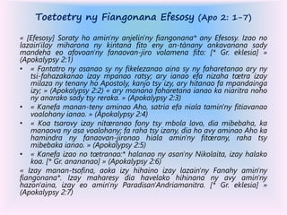 Toetoetry ny Fiangonana Efesosy (Apo 2: 1-7)
« [Efesosy] Soraty ho amin'ny anjelin'ny fiangonana* any Efesosy. Izao no
lazain'ilay miharona ny kintana fito eny an-tànany ankavanana sady
mandeha eo afovoan'ny fanaovan-jiro volamena fito: [* Gr. eklesia] »
(Apokalypsy 2:1)
• « Fantatro ny asanao sy ny fikelezanao aina sy ny faharetanao ary ny
tsi-fahazakanao izay mpanao ratsy; ary ianao efa nizaha tœtra izay
milaza ny tenany ho Apostoly, kanjo tsy izy, ary hitanao fa mpandainga
izy; » (Apokalypsy 2:2) « ary manana faharetana ianao ka niaritra noho
ny anarako sady tsy reraka. » (Apokalypsy 2:3)
• « Kanefa manan-teny aminao Aho, satria efa niala tamin'ny fitiavanao
voalohany ianao. » (Apokalypsy 2:4)
• « Koa tsarovy izay nitœranao fony tsy mbola lavo, dia mibebaha, ka
manaova ny asa voalohany; fa raha tsy izany, dia ho avy aminao Aho ka
hamindra ny fanaovan-jironao hiala amin'ny fitœrany, raha tsy
mibebaka ianao. » (Apokalypsy 2:5)
• « Kanefa izao no tœtranao:* halanao ny asan'ny Nikolaita, izay halako
koa. [* Gr. anananao] » (Apokalypsy 2:6)
« Izay manan-tsofina, aoka izy hihaino izay lazain'ny Fanahy amin'ny
fiangonana*. Izay maharesy dia havelako hihinana ny avy amin'ny
hazon'aina, izay eo amin'ny Paradisan'Andriamanitra. [* Gr. eklesia] »
(Apokalypsy 2:7)
 