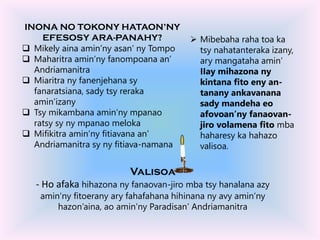 INONA NO TOKONY HATAON’NY
EFESOSY ARA-PANAHY?
 Mikely aina amin’ny asan’ ny Tompo
 Maharitra amin’ny fanompoana an’
Andriamanitra
 Miaritra ny fanenjehana sy
fanaratsiana, sady tsy reraka
amin’izany
 Tsy mikambana amin’ny mpanao
ratsy sy ny mpanao meloka
 Mifikitra amin’ny fitiavana an’
Andriamanitra sy ny fitiava-namana
 Mibebaha raha toa ka
tsy nahatanteraka izany,
ary mangataha amin’
IIay mihazona ny
kintana fito eny an-
tanany ankavanana
sady mandeha eo
afovoan’ny fanaovan-
jiro volamena fito mba
haharesy ka hahazo
valisoa.
Valisoa
- Ho afaka hihazona ny fanaovan-jiro mba tsy hanalana azy
amin’ny fitoerany ary fahafahana hihinana ny avy amin’ny
hazon’aina, ao amin’ny Paradisan’ Andriamanitra
 