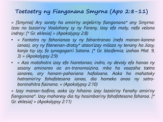 Toetoetry ny Fiangonana Smyrna (Apo 2:8-11)
« [Smyrna] Ary soraty ho amin'ny anjelin'ny fiangonana* any Smyrna:
Izao no lazain'ny Voalohany sy ny Farany, Izay efa maty, nefa velona
indray: [* Gr. eklesia] » (Apokalypsy 2:8)
• « Fantatro ny fahorianao sy ny fahantranao (nefa manan-karena
ianao), ary ny fitenenan-dratsy* ataon'izay milaza ny tenany ho Jiosy,
kanjo tsy izy, fa synagogan'i Satana. [* Gr. blasfemia; izahao Mat. 9,
3) » (Apokalypsy 2:9)
• « Aza matahotra izay efa hiaretanao; indro, ny devoly efa hanao ny
sasany aminareo ao an-tranomaizina, mba ho voazaha tœtra
ianareo, ary hanam-pahoriana hafoloana. Aoka ho mahatoky
hatramin'ny fahafatesana ianao, dia homeko anao ny satro-
boninahitra fiainana. » (Apokalypsy 2:10)
« Izay manan-tsofina, aoka izy hihaino izay lazain'ny Fanahy amin'ny
fiangonana*. Izay maharesy dia tsy hosimban'ny fahafatesana faharoa. [*
Gr. eklesia] » (Apokalypsy 2:11)
 