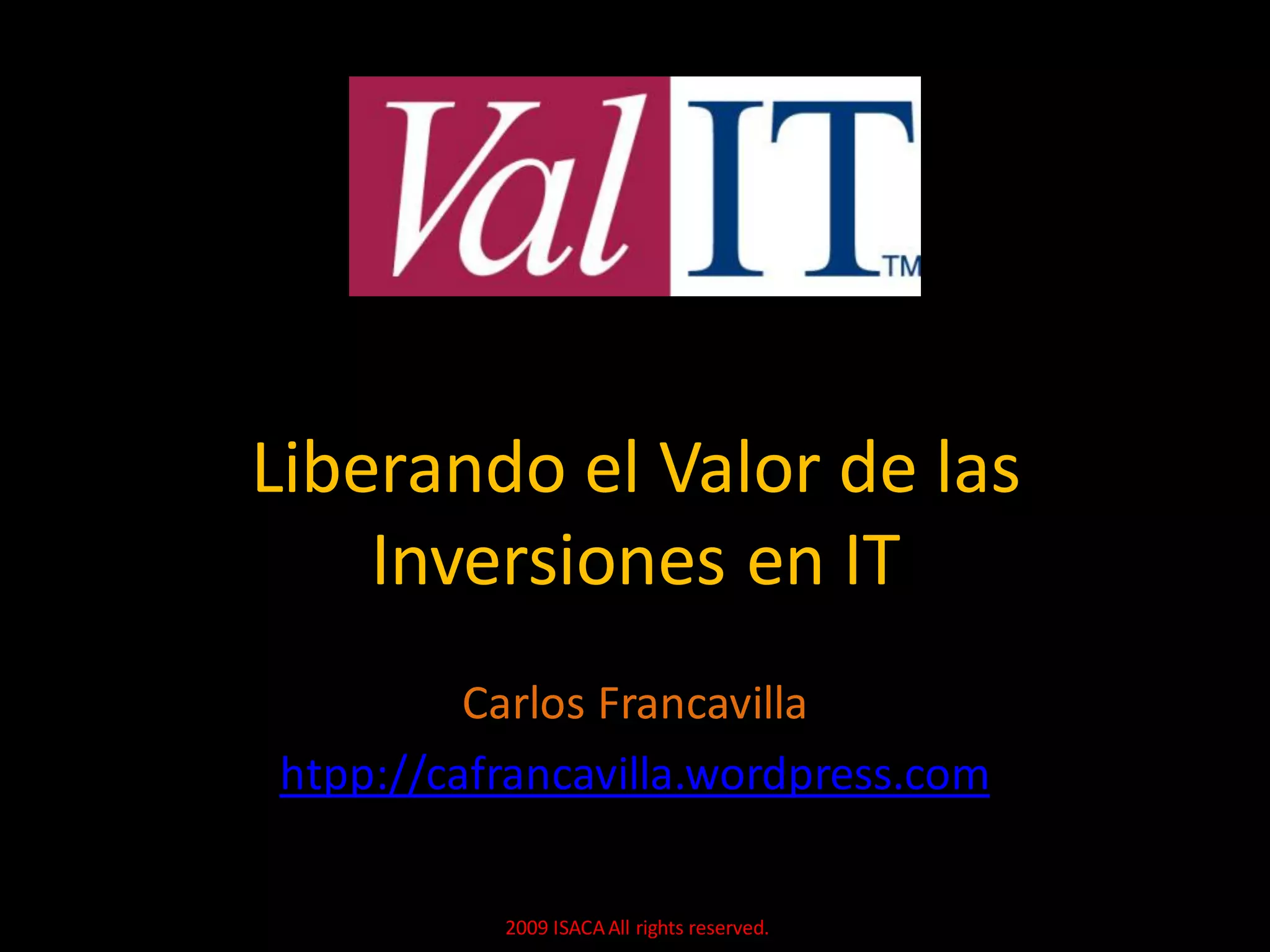Liberando el Valor de las
    Inversiones en IT
         Carlos Francavilla
htpp://cafrancavilla.wordpress.com

          2009 ISACA All rights reserved.
 