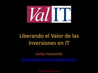 Liberando el Valor de las
    Inversiones en IT
         Carlos Francavilla
htpp://cafrancavilla.wordpress.com

          2009 ISACA All rights reserved.
 