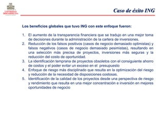 Caso de éxito ING

Los beneficios globales que tuvo ING con este enfoque fueron:

1. El aumento de la transparencia financiera que se tradujo en una mejor toma
   de decisiones durante la administración de la cartera de inversiones.
2. Reducción de los falsos positivos (casos de negocio demasiado optimistas) y
   falsos negativos (casos de negocio demasiado pesimistas), resultando en
   una selección más precisa de proyectos, inversiones más seguras y la
   reducción del costo de oportunidad.
3. La identificación temprana de proyectos obsoletos con el consiguiente ahorro
   de costos y el poder evitar un exceso en el presupuesto
4. Enfoque de riesgo más disciplinado que resulta en la optimización del riesgo
   y reducción de la necesidad de disposiciones costosas.
5. Identificación de la calidad de los proyectos desde una perspectiva de riesgo
   y rendimiento que resulta en una mejor concentración e inversión en mejores
   oportunidades de negocio
 